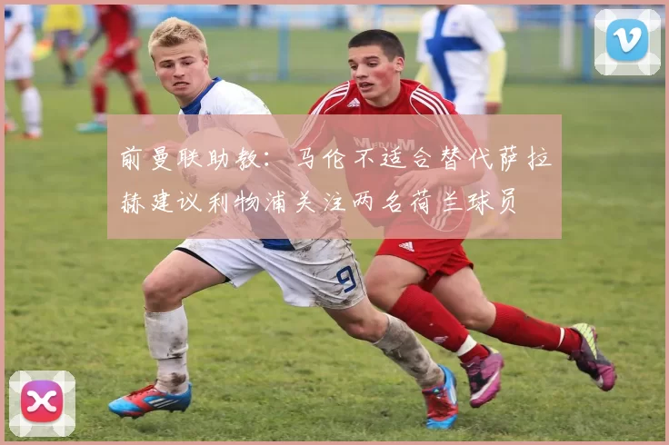 前曼联助教：马伦不适合替代萨拉赫建议利物浦关注两名荷兰球员