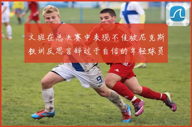 文班在总决赛中表现不佳被尼克斯教训反思言辞过于自信的年轻球员成长之路