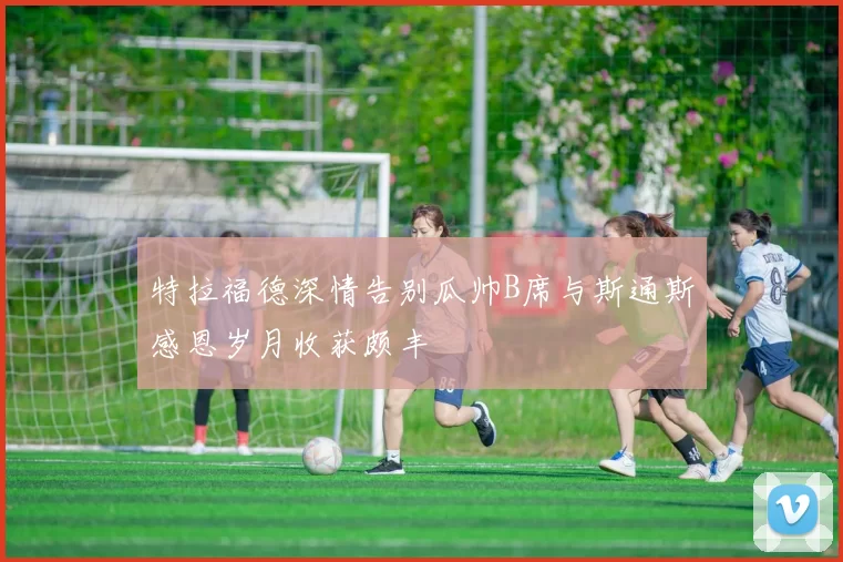 特拉福德深情告别瓜帅B席与斯通斯感恩岁月收获颇丰