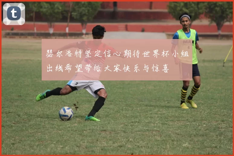 瑟尔洛特坚定信心期待世界杯小组出线希望带给大家快乐与惊喜