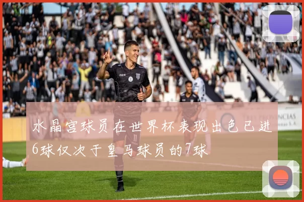 水晶宫球员在世界杯表现出色已进6球仅次于皇马球员的7球