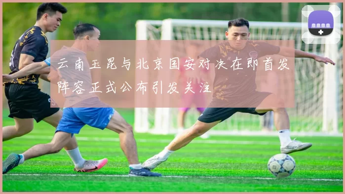 云南玉昆与北京国安对决在即首发阵容正式公布引发关注
