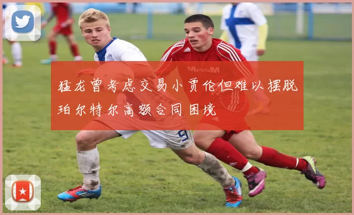 猛龙曾考虑交易小贾伦但难以摆脱珀尔特尔高额合同困境