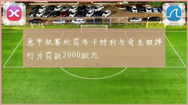 意甲联赛处罚洛卡特利与奇克假摔行为罚款2000欧元