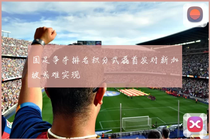 国足争夺排名积分武磊首发对新加坡或难实现